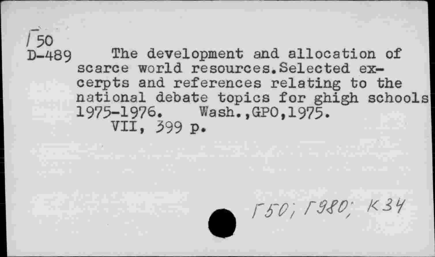 ﻿I 50
D-489 The development and allocation of scarce world resources.Selected excerpts and references relating to the national debate topics for ghigh schools 1975-1976. Wash.,GP0,1975.
VII, 599 P.
W/ raw; K3 /